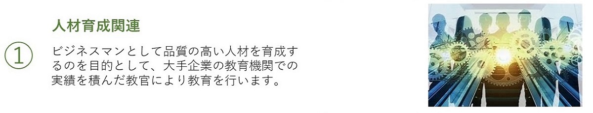 1 人材育成関係／ビジネスマンとして品質の高い人材を育成するのを目的として、大手企業の教育機関での実績を積んだ教官により教育を行います。